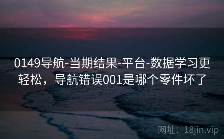 0149导航-当期结果-平台-数据学习更轻松，导航错误001是哪个零件坏了